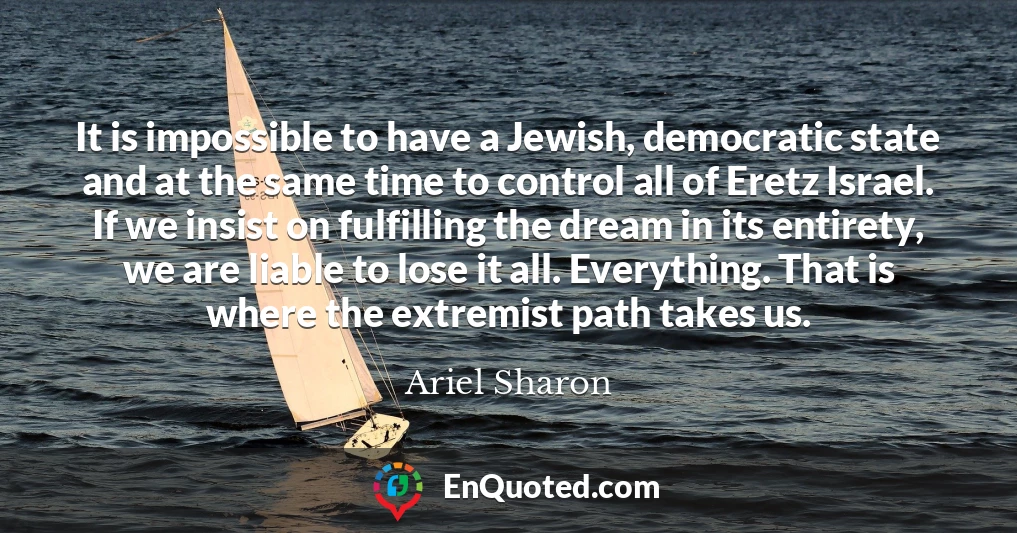 It is impossible to have a Jewish, democratic state and at the same time to control all of Eretz Israel. If we insist on fulfilling the dream in its entirety, we are liable to lose it all. Everything. That is where the extremist path takes us.