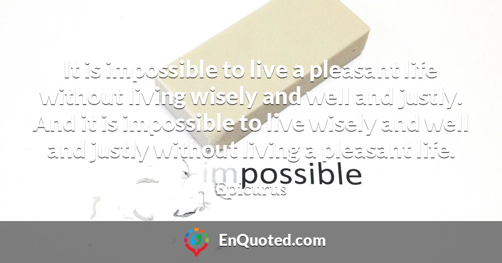 It is impossible to live a pleasant life without living wisely and well and justly. And it is impossible to live wisely and well and justly without living a pleasant life.