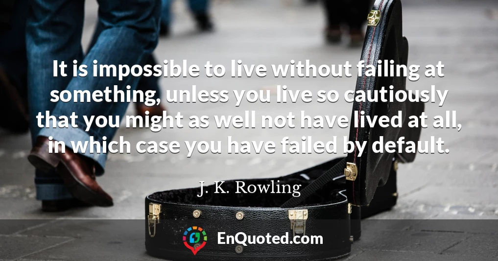 It is impossible to live without failing at something, unless you live so cautiously that you might as well not have lived at all, in which case you have failed by default.