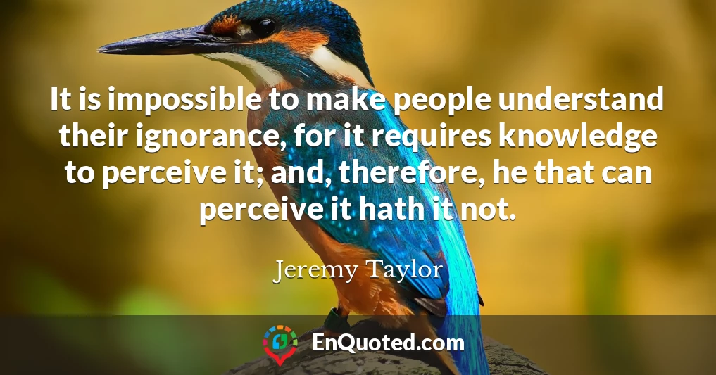 It is impossible to make people understand their ignorance, for it requires knowledge to perceive it; and, therefore, he that can perceive it hath it not.