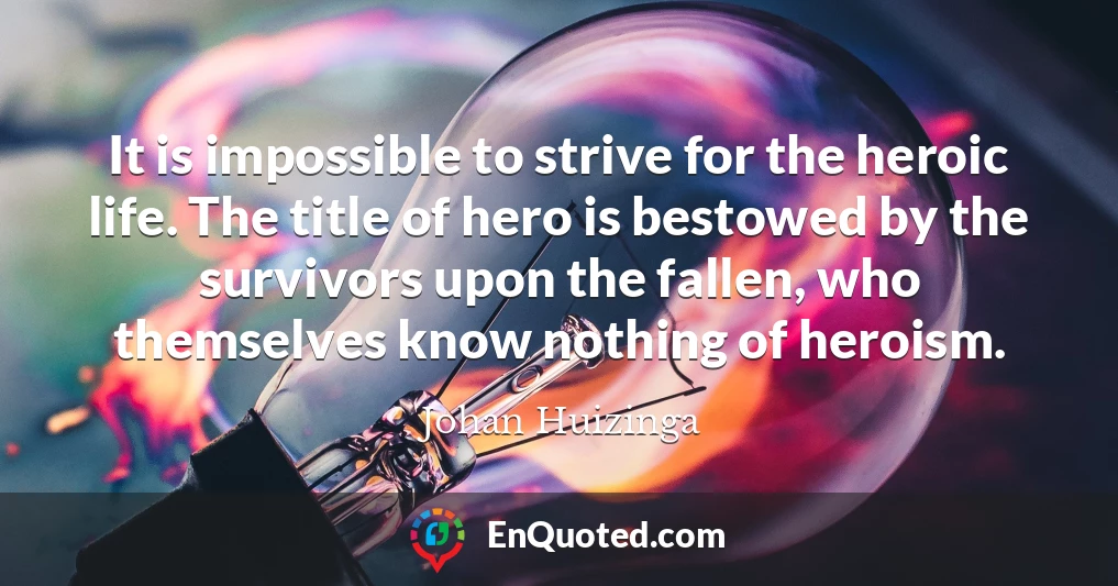 It is impossible to strive for the heroic life. The title of hero is bestowed by the survivors upon the fallen, who themselves know nothing of heroism.