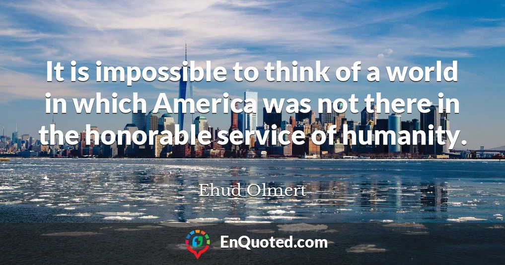 It is impossible to think of a world in which America was not there in the honorable service of humanity.
