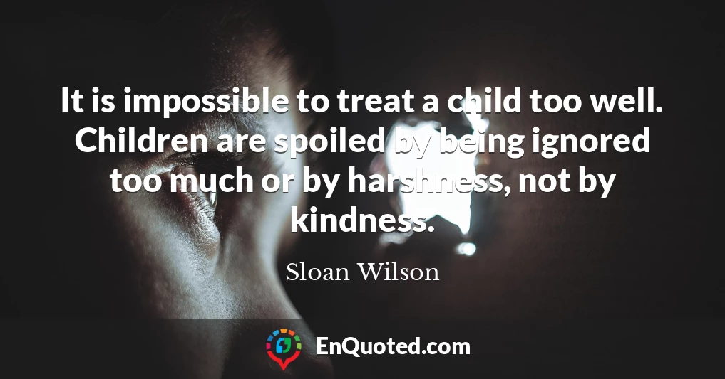 It is impossible to treat a child too well. Children are spoiled by being ignored too much or by harshness, not by kindness.