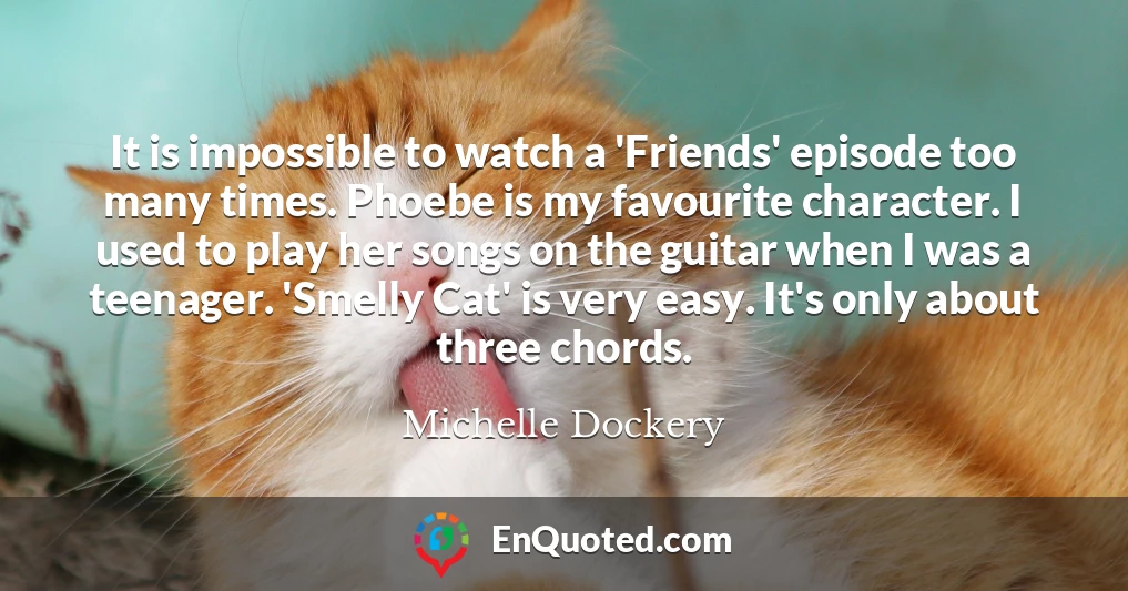 It is impossible to watch a 'Friends' episode too many times. Phoebe is my favourite character. I used to play her songs on the guitar when I was a teenager. 'Smelly Cat' is very easy. It's only about three chords.