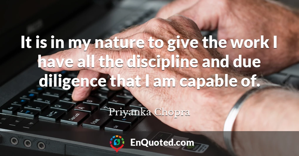 It is in my nature to give the work I have all the discipline and due diligence that I am capable of.