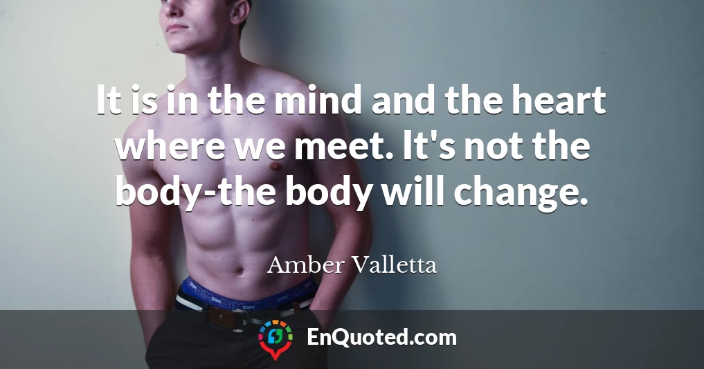 It is in the mind and the heart where we meet. It's not the body-the body will change.