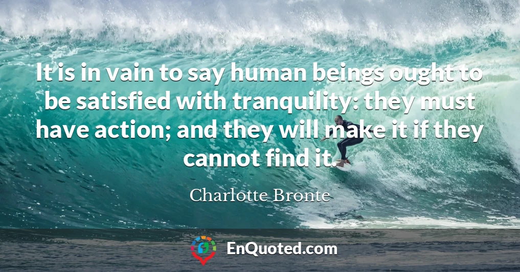 It is in vain to say human beings ought to be satisfied with tranquility: they must have action; and they will make it if they cannot find it.