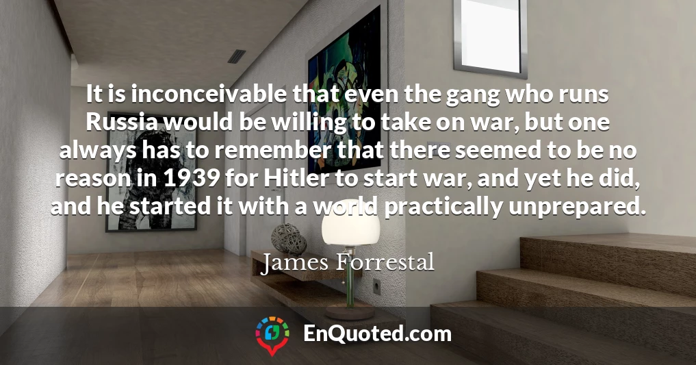 It is inconceivable that even the gang who runs Russia would be willing to take on war, but one always has to remember that there seemed to be no reason in 1939 for Hitler to start war, and yet he did, and he started it with a world practically unprepared.