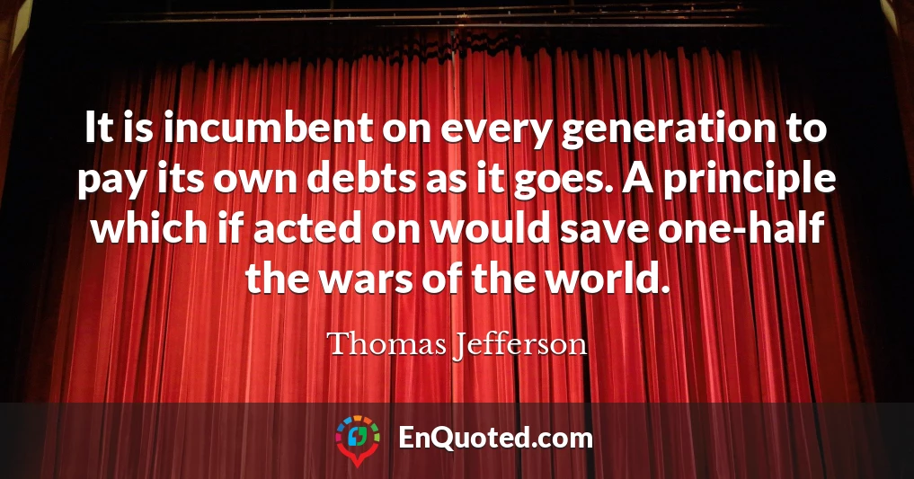 It is incumbent on every generation to pay its own debts as it goes. A principle which if acted on would save one-half the wars of the world.