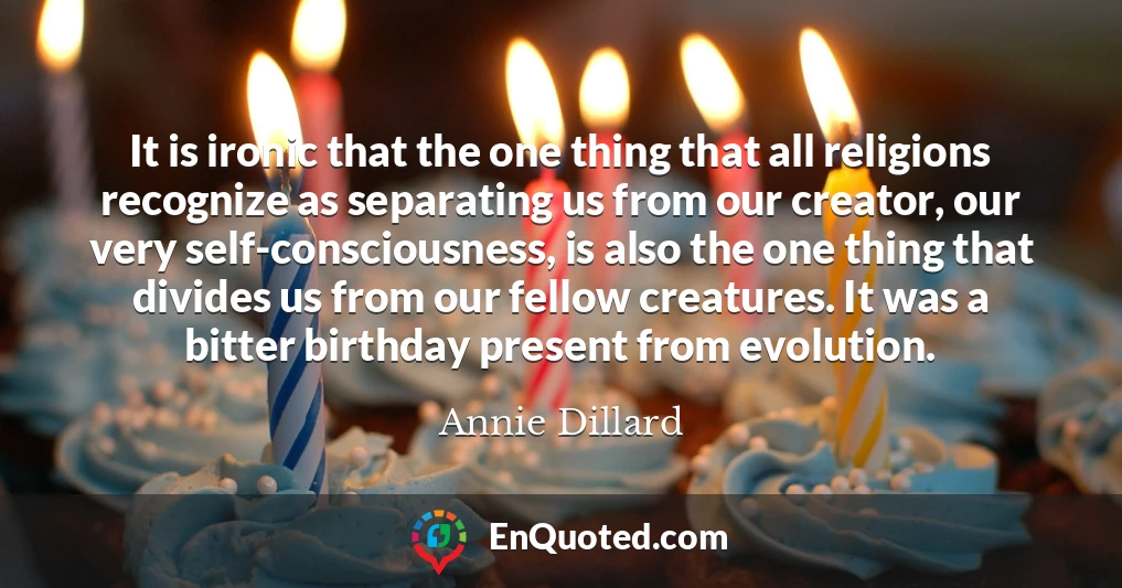 It is ironic that the one thing that all religions recognize as separating us from our creator, our very self-consciousness, is also the one thing that divides us from our fellow creatures. It was a bitter birthday present from evolution.