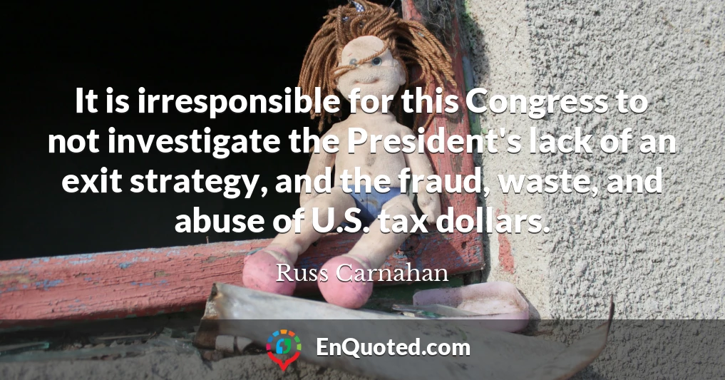 It is irresponsible for this Congress to not investigate the President's lack of an exit strategy, and the fraud, waste, and abuse of U.S. tax dollars.
