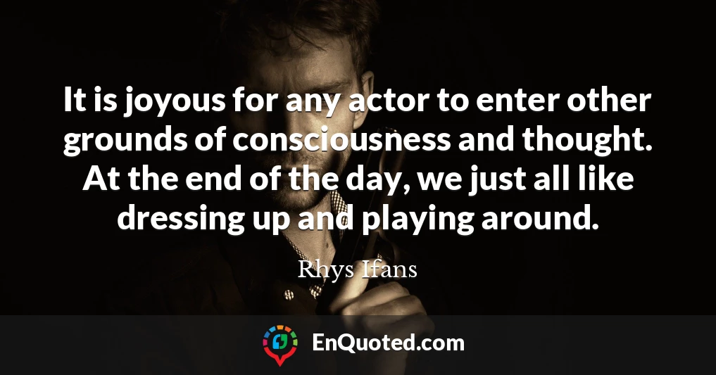 It is joyous for any actor to enter other grounds of consciousness and thought. At the end of the day, we just all like dressing up and playing around.