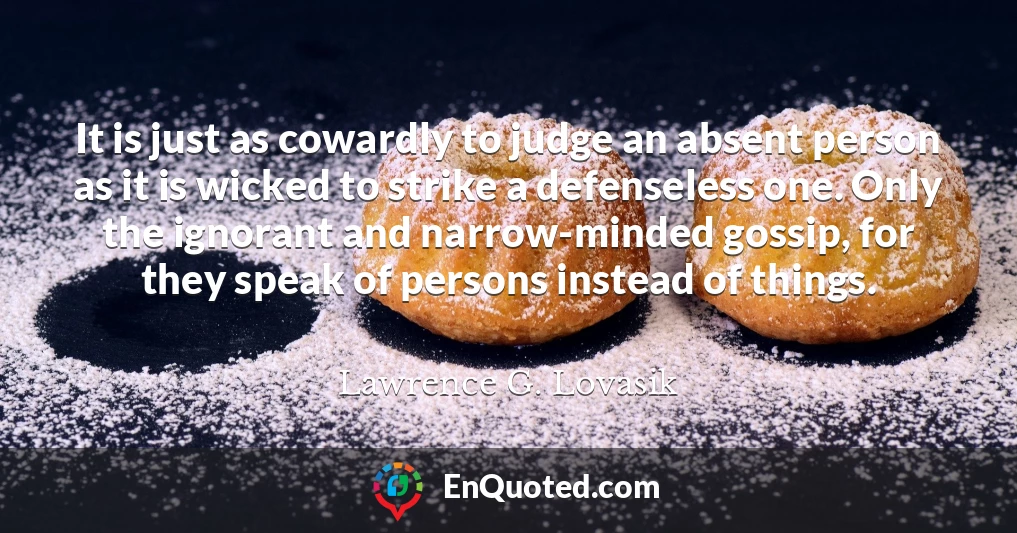 It is just as cowardly to judge an absent person as it is wicked to strike a defenseless one. Only the ignorant and narrow-minded gossip, for they speak of persons instead of things.