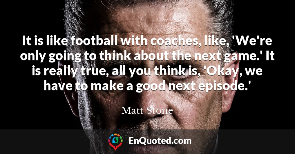 It is like football with coaches, like, 'We're only going to think about the next game.' It is really true, all you think is, 'Okay, we have to make a good next episode.'