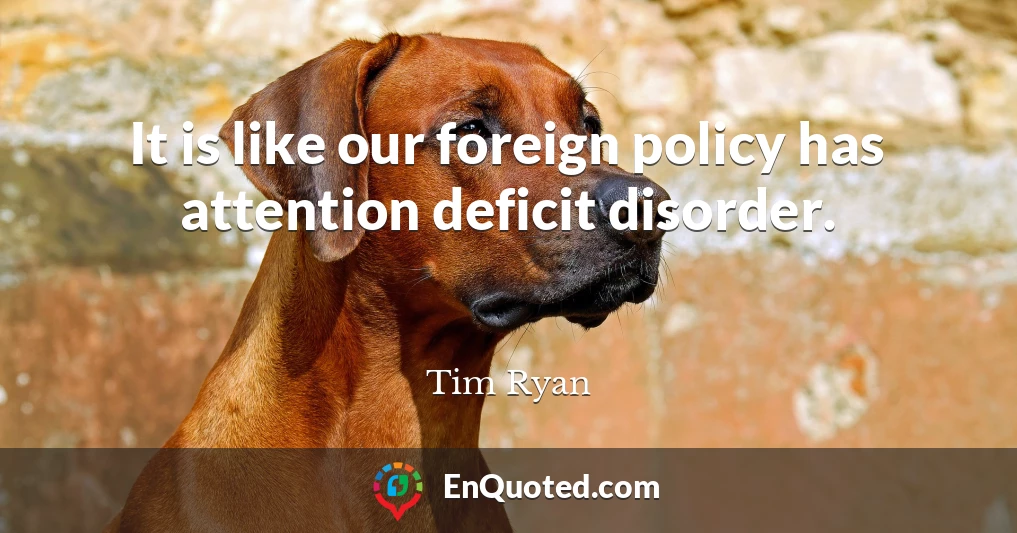 It is like our foreign policy has attention deficit disorder.