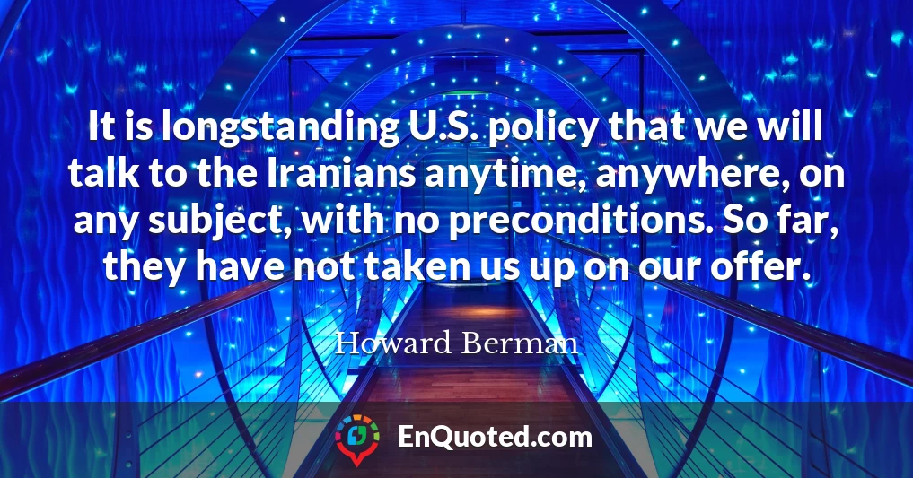 It is longstanding U.S. policy that we will talk to the Iranians anytime, anywhere, on any subject, with no preconditions. So far, they have not taken us up on our offer.