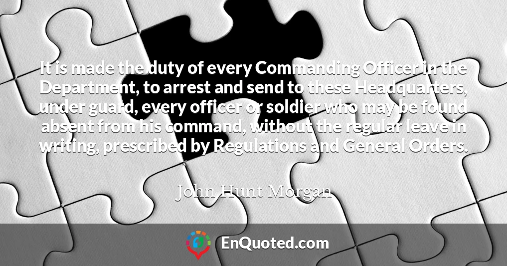 It is made the duty of every Commanding Officer in the Department, to arrest and send to these Headquarters, under guard, every officer or soldier who may be found absent from his command, without the regular leave in writing, prescribed by Regulations and General Orders.