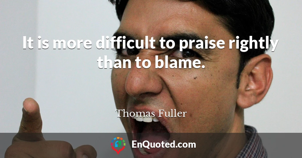 It is more difficult to praise rightly than to blame.