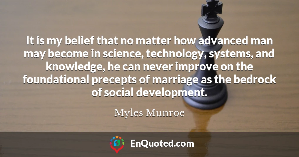 It is my belief that no matter how advanced man may become in science, technology, systems, and knowledge, he can never improve on the foundational precepts of marriage as the bedrock of social development.