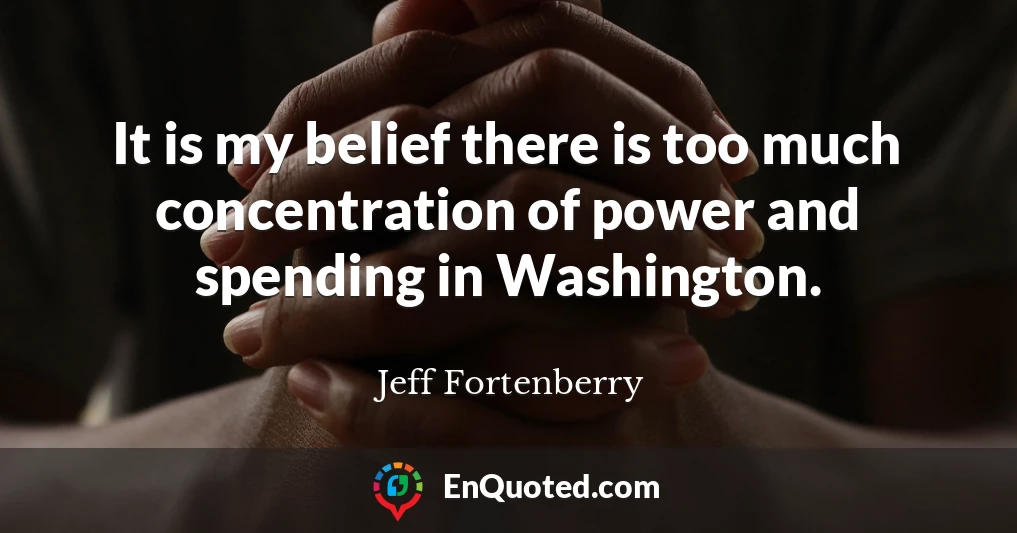 It is my belief there is too much concentration of power and spending in Washington.