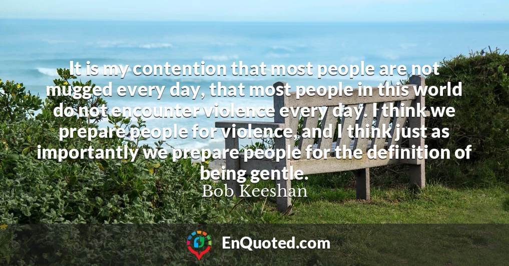 It is my contention that most people are not mugged every day, that most people in this world do not encounter violence every day. I think we prepare people for violence, and I think just as importantly we prepare people for the definition of being gentle.