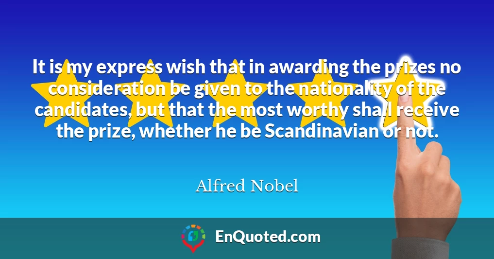 It is my express wish that in awarding the prizes no consideration be given to the nationality of the candidates, but that the most worthy shall receive the prize, whether he be Scandinavian or not.