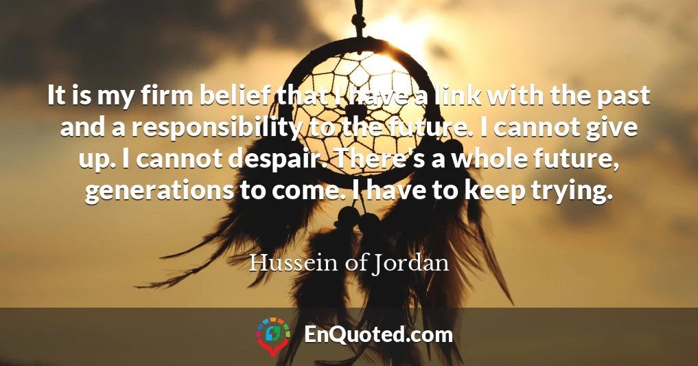 It is my firm belief that I have a link with the past and a responsibility to the future. I cannot give up. I cannot despair. There's a whole future, generations to come. I have to keep trying.