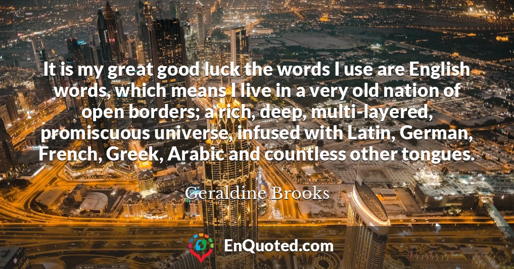 It is my great good luck the words I use are English words, which means I live in a very old nation of open borders; a rich, deep, multi-layered, promiscuous universe, infused with Latin, German, French, Greek, Arabic and countless other tongues.