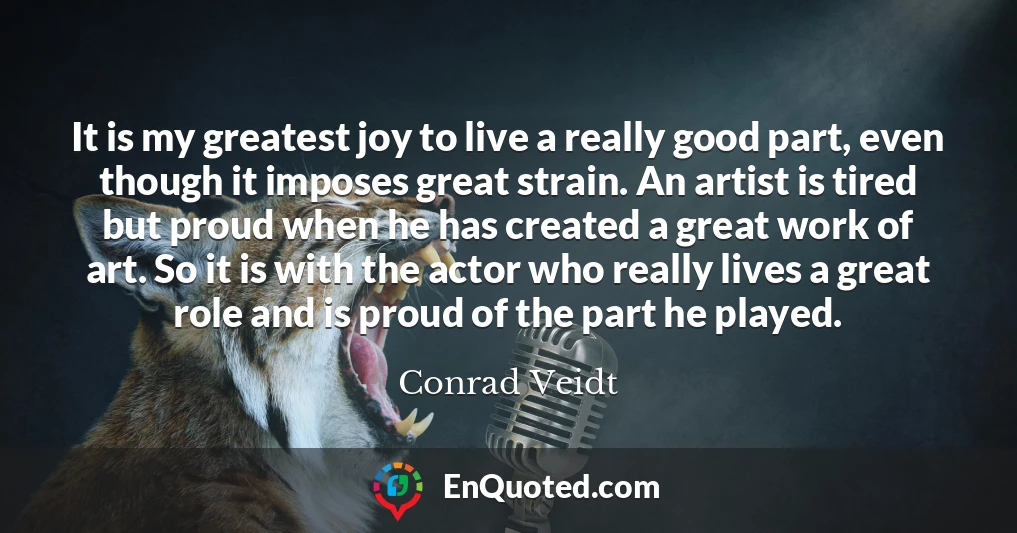 It is my greatest joy to live a really good part, even though it imposes great strain. An artist is tired but proud when he has created a great work of art. So it is with the actor who really lives a great role and is proud of the part he played.