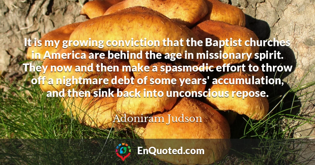 It is my growing conviction that the Baptist churches in America are behind the age in missionary spirit. They now and then make a spasmodic effort to throw off a nightmare debt of some years' accumulation, and then sink back into unconscious repose.