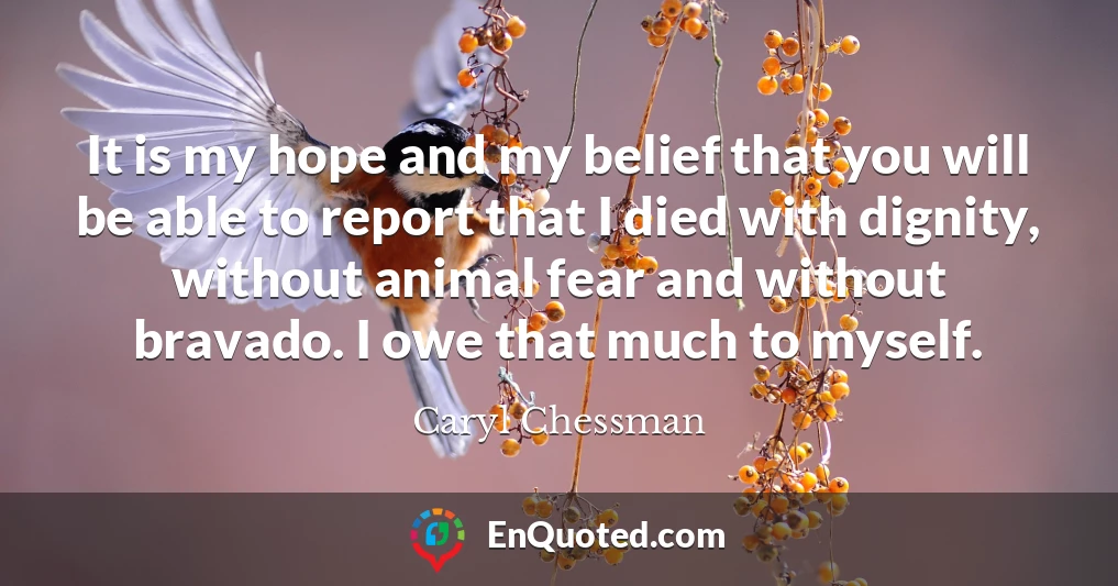 It is my hope and my belief that you will be able to report that I died with dignity, without animal fear and without bravado. I owe that much to myself.