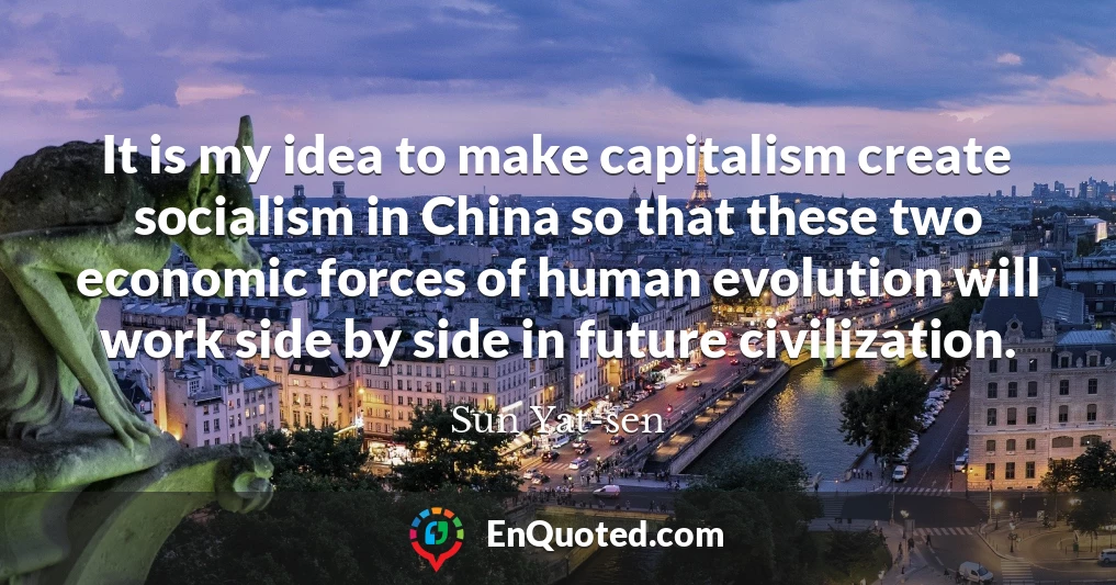 It is my idea to make capitalism create socialism in China so that these two economic forces of human evolution will work side by side in future civilization.