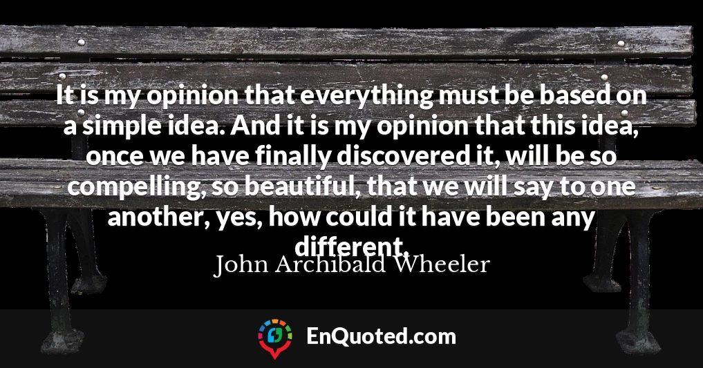 It is my opinion that everything must be based on a simple idea. And it is my opinion that this idea, once we have finally discovered it, will be so compelling, so beautiful, that we will say to one another, yes, how could it have been any different.