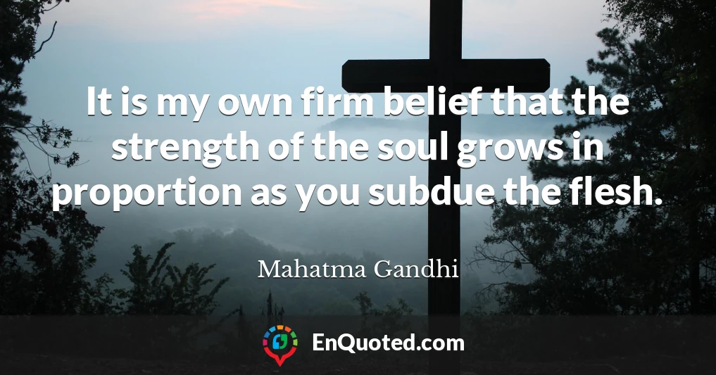 It is my own firm belief that the strength of the soul grows in proportion as you subdue the flesh.