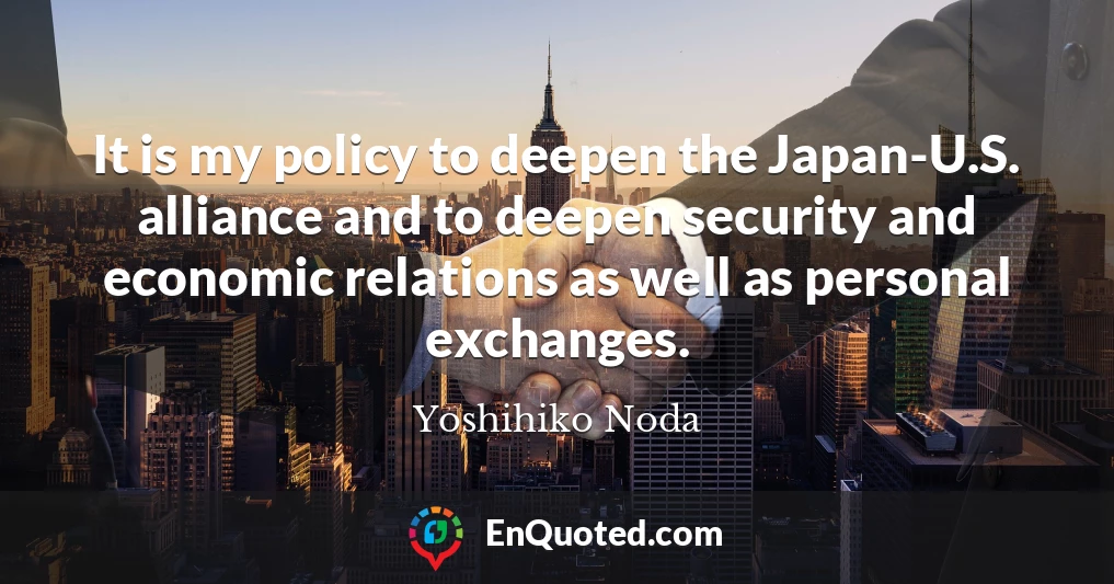 It is my policy to deepen the Japan-U.S. alliance and to deepen security and economic relations as well as personal exchanges.
