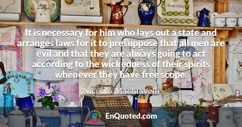 It is necessary for him who lays out a state and arranges laws for it to presuppose that all men are evil and that they are always going to act according to the wickedness of their spirits whenever they have free scope.