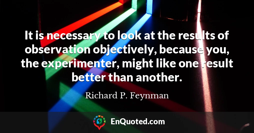 It is necessary to look at the results of observation objectively, because you, the experimenter, might like one result better than another.