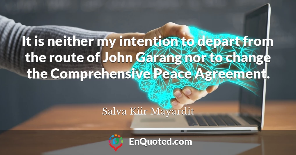 It is neither my intention to depart from the route of John Garang nor to change the Comprehensive Peace Agreement.