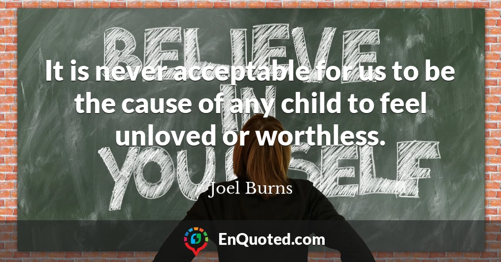 It is never acceptable for us to be the cause of any child to feel unloved or worthless.