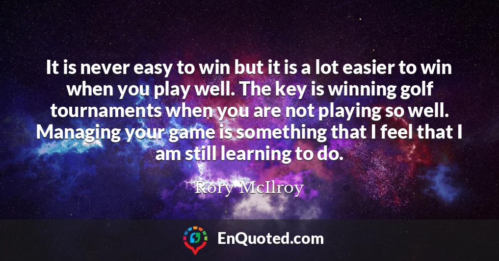 It is never easy to win but it is a lot easier to win when you play well. The key is winning golf tournaments when you are not playing so well. Managing your game is something that I feel that I am still learning to do.