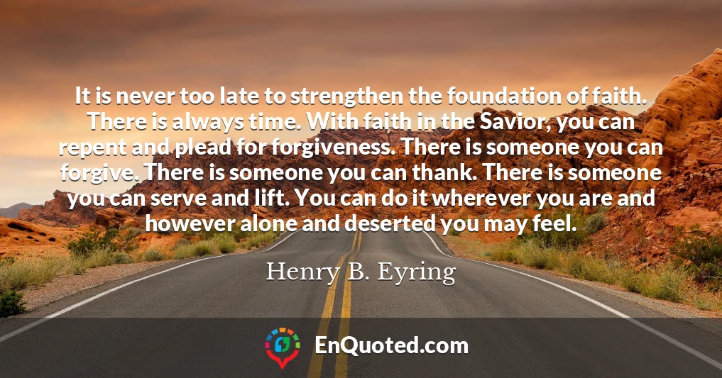 It is never too late to strengthen the foundation of faith. There is always time. With faith in the Savior, you can repent and plead for forgiveness. There is someone you can forgive. There is someone you can thank. There is someone you can serve and lift. You can do it wherever you are and however alone and deserted you may feel.