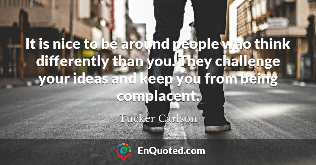 It is nice to be around people who think differently than you. They challenge your ideas and keep you from being complacent.