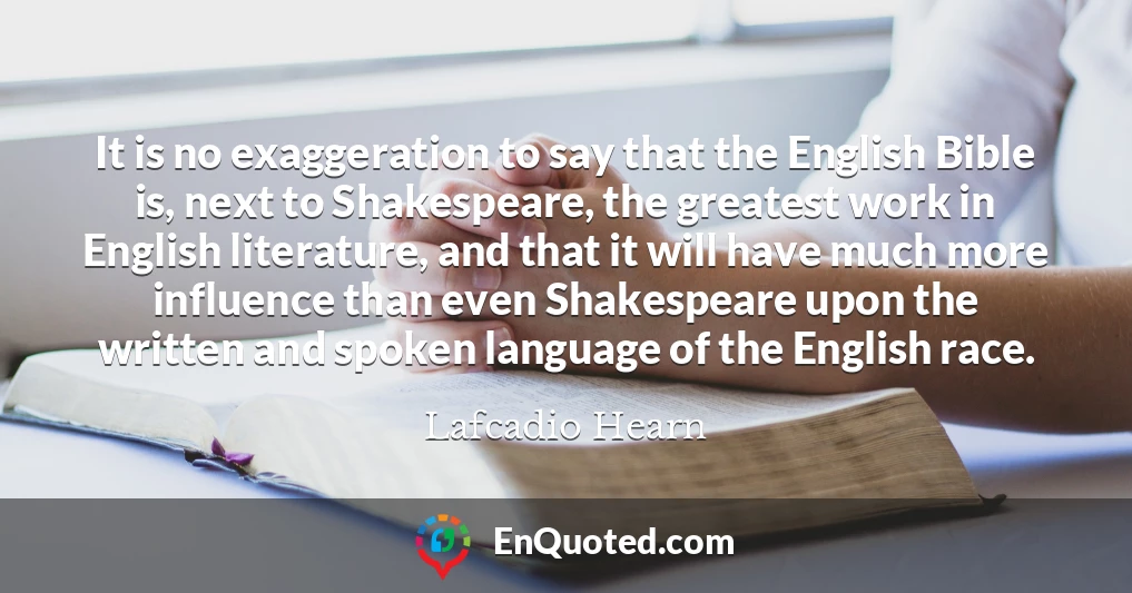 It is no exaggeration to say that the English Bible is, next to Shakespeare, the greatest work in English literature, and that it will have much more influence than even Shakespeare upon the written and spoken language of the English race.