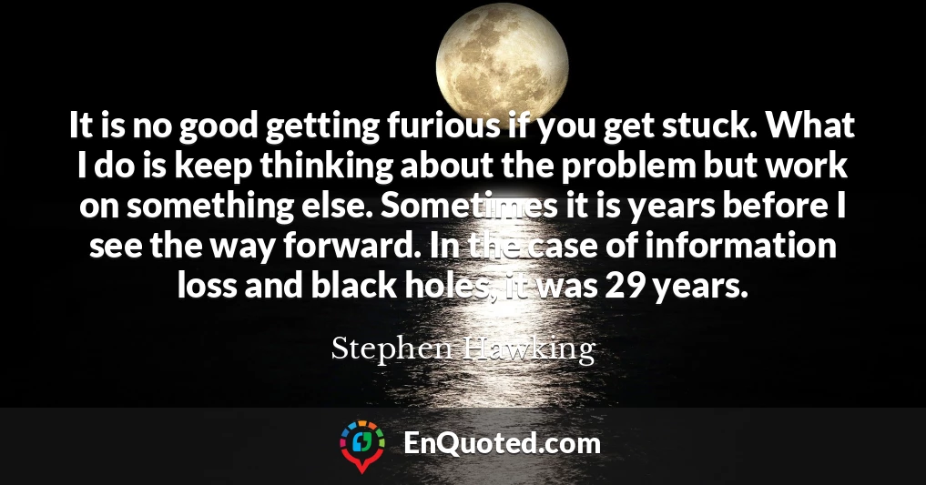 It is no good getting furious if you get stuck. What I do is keep thinking about the problem but work on something else. Sometimes it is years before I see the way forward. In the case of information loss and black holes, it was 29 years.