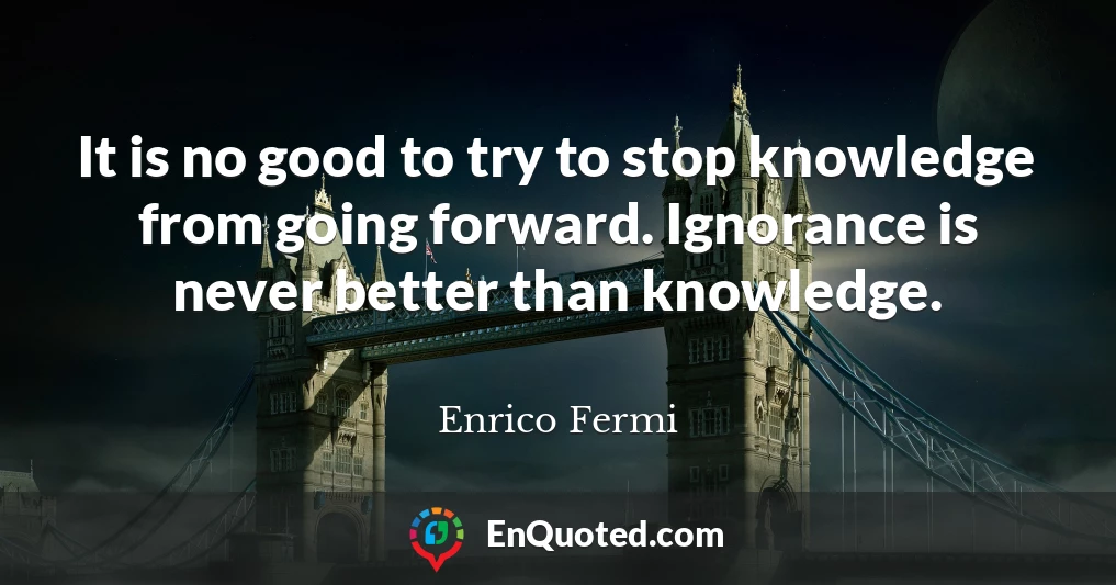 It is no good to try to stop knowledge from going forward. Ignorance is never better than knowledge.