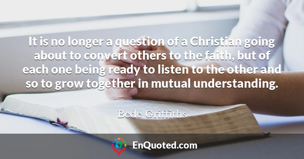 It is no longer a question of a Christian going about to convert others to the faith, but of each one being ready to listen to the other and so to grow together in mutual understanding.