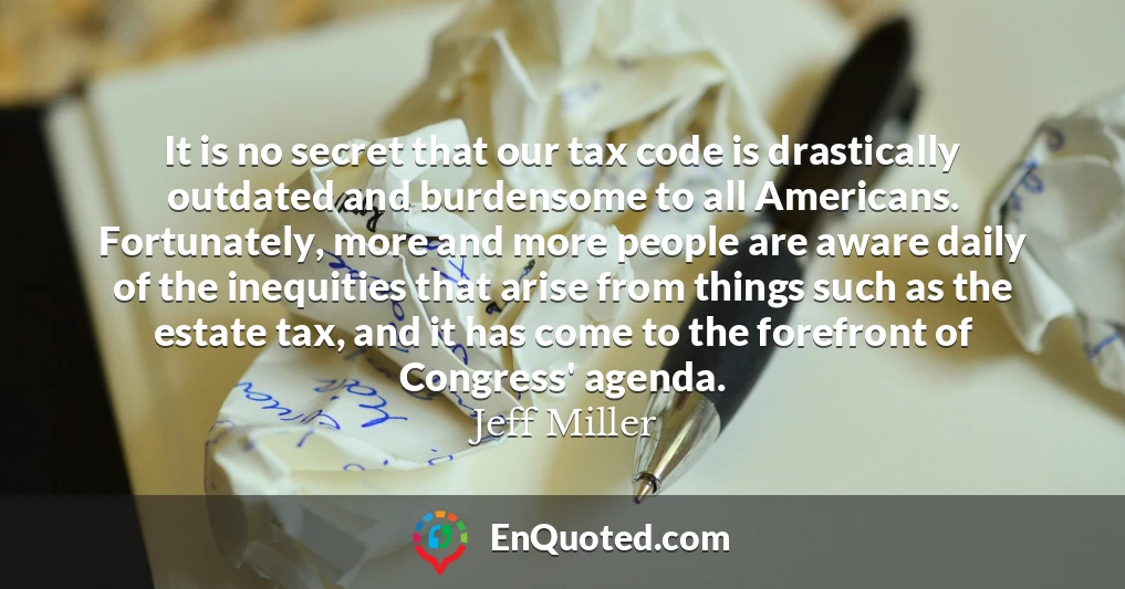 It is no secret that our tax code is drastically outdated and burdensome to all Americans. Fortunately, more and more people are aware daily of the inequities that arise from things such as the estate tax, and it has come to the forefront of Congress' agenda.