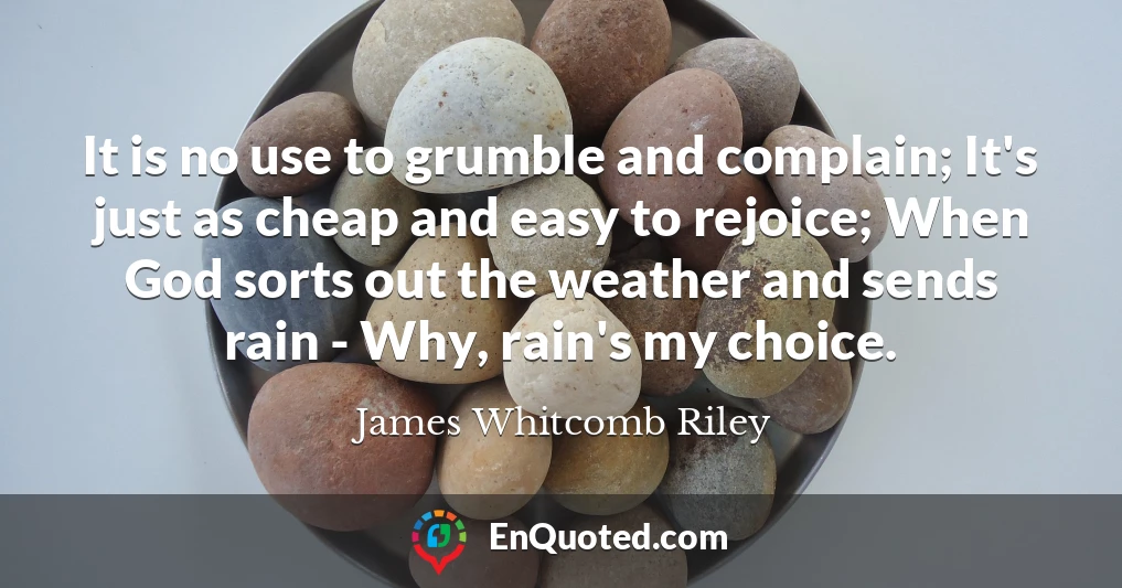 It is no use to grumble and complain; It's just as cheap and easy to rejoice; When God sorts out the weather and sends rain - Why, rain's my choice.