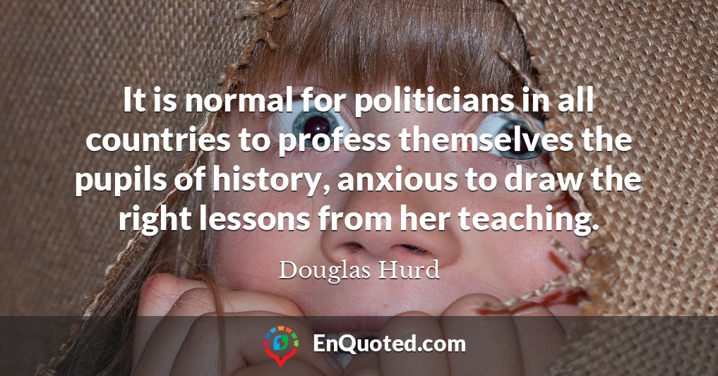 It is normal for politicians in all countries to profess themselves the pupils of history, anxious to draw the right lessons from her teaching.