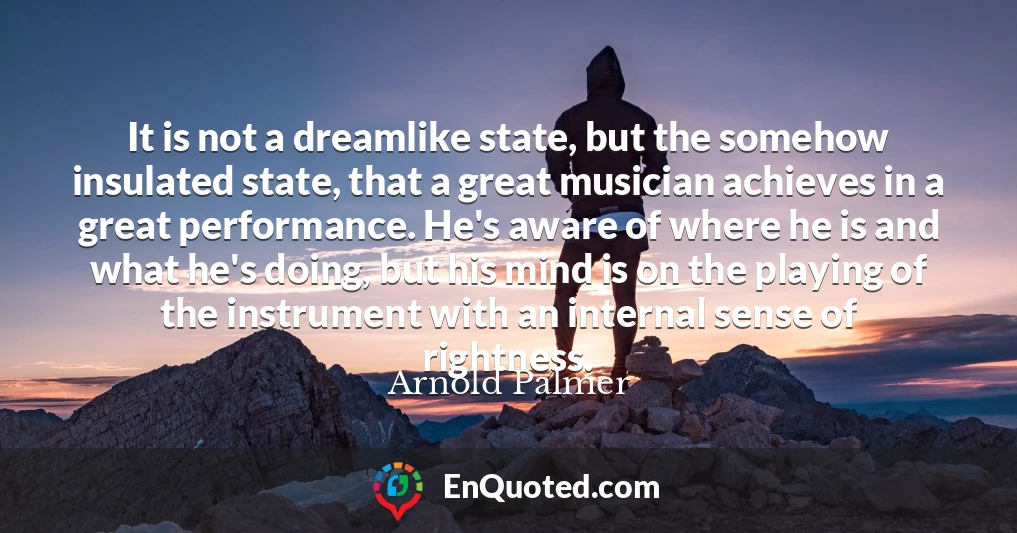 It is not a dreamlike state, but the somehow insulated state, that a great musician achieves in a great performance. He's aware of where he is and what he's doing, but his mind is on the playing of the instrument with an internal sense of rightness.